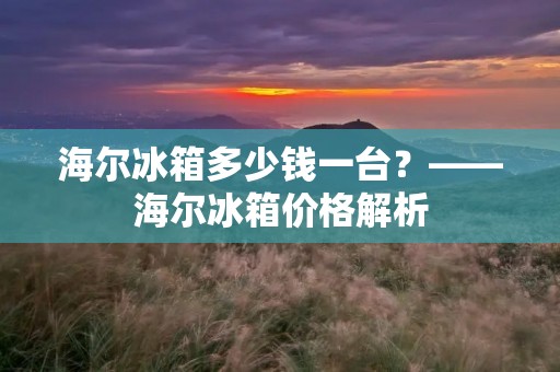 海尔冰箱多少钱一台？——海尔冰箱价格解析