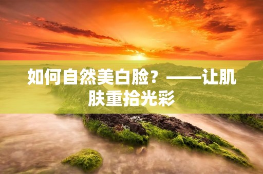 如何自然美白脸?——让肌肤重拾光彩 如何自然美白脸?——让肌肤重拾光彩