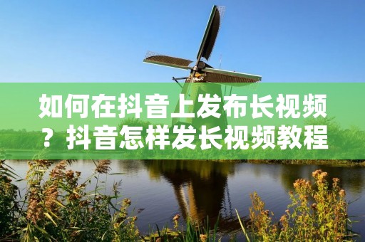 如何在抖音上发布长视频?抖音怎样发长视频教程 如何在抖音上发布长视频?抖音怎样发长视频教程