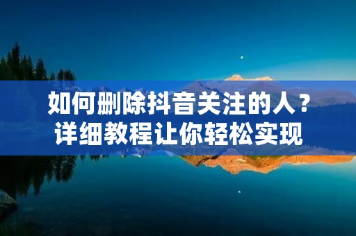 如何删除抖音关注的人？详细教程让你轻松实现