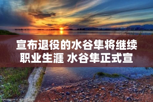 宣布退役的水谷隼将继续职业生涯 水谷隼正式宣布退役