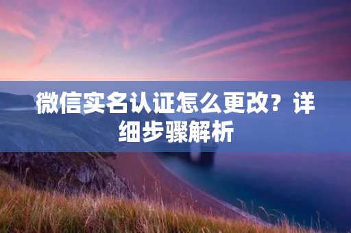 微信实名认证怎么更改?详细步骤解析 微信实名认证怎么更改?详细步骤解析