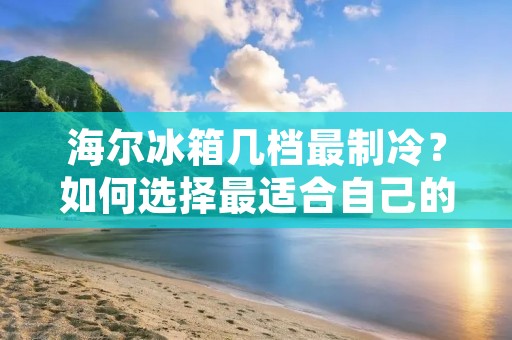 海尔冰箱几档最制冷?如何选择最适合自己的制冷档位? 海尔冰箱几档最制冷?如何选择最适合自己的制冷档位?