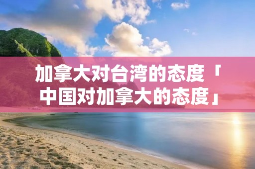 加拿大对台湾的态度「中国对加拿大的态度」
