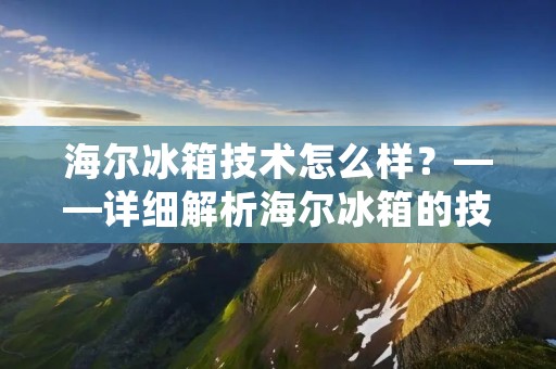 海尔冰箱技术怎么样？——详细解析海尔冰箱的技术优势