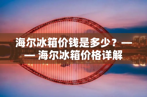 海尔冰箱价钱是多少？—— 海尔冰箱价格详解