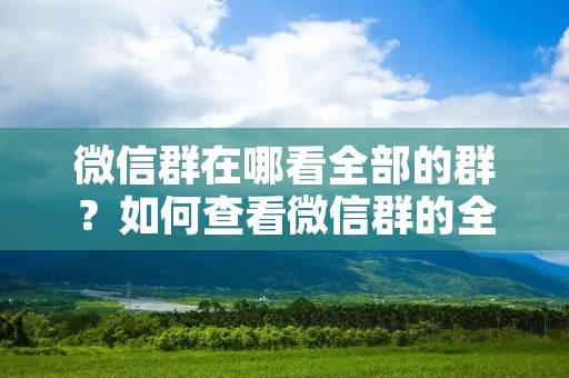 微信群在哪看全部的群?如何查看微信群的全部成员? 微信群在哪看全部的群?如何查看微信群的全部成员?