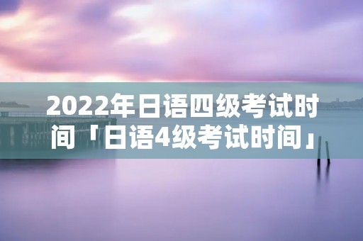 2022年日语四级考试时间「日语4级考试时间」