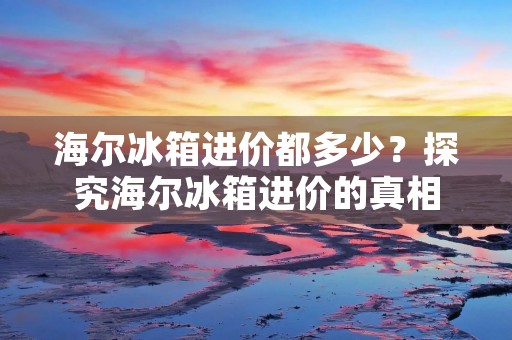 海尔冰箱进价都多少?探究海尔冰箱进价的真相 海尔冰箱进价都多少?探究海尔冰箱进价的真相