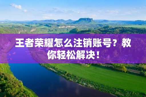 王者荣耀怎么注销账号？教你轻松解决！