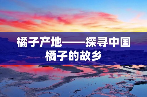 橘子产地——探寻中国橘子的故乡