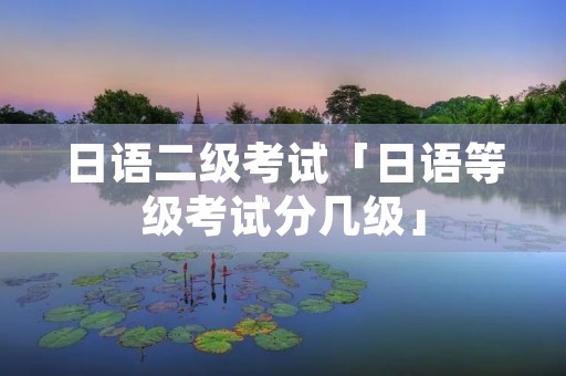 日语二级考试「日语等级考试分几级」