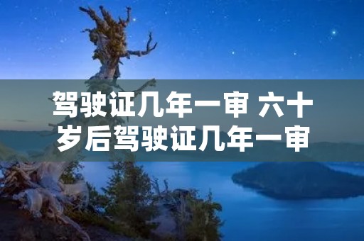 驾驶证几年一审 六十岁后驾驶证几年一审 驾驶证几年一审 六十岁后驾驶证几年一审