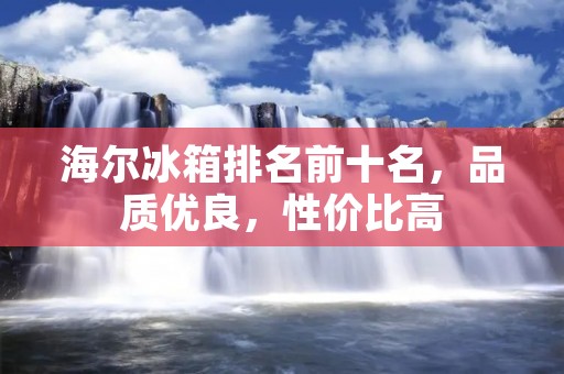 海尔冰箱排名前十名，品质优良，性价比高