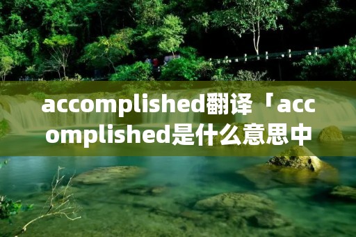 accomplished翻译「accomplished是什么意思中文翻译成」 accomplished翻译「accomplished是什么意思中文翻译成」