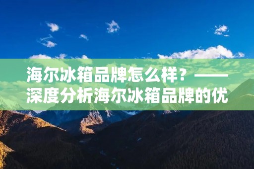 海尔冰箱品牌怎么样？——深度分析海尔冰箱品牌的优缺点