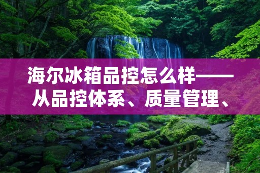 海尔冰箱品控怎么样——从品控体系、质量管理、售后服务三个方面分析 海尔冰箱品控怎么样——从品控体系、质量管理、售后服务三个方面分析