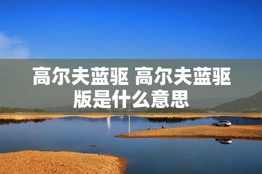 高尔夫蓝驱 高尔夫蓝驱版是什么意思 高尔夫蓝驱 高尔夫蓝驱版是什么意思