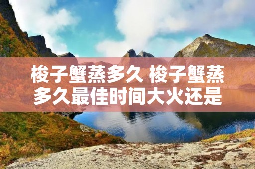 梭子蟹蒸多久 梭子蟹蒸多久最佳时间大火还是小火