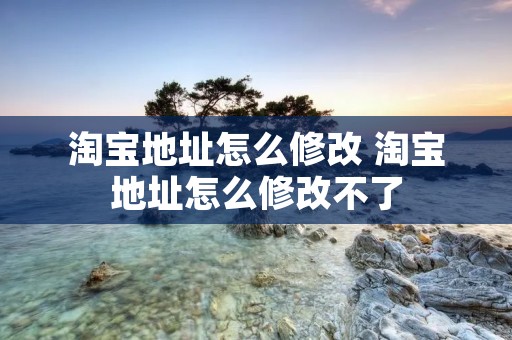 淘宝地址怎么修改 淘宝地址怎么修改不了 淘宝地址怎么修改 淘宝地址怎么修改不了