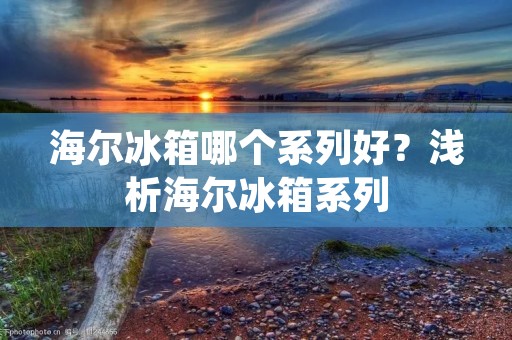 海尔冰箱哪个系列好？浅析海尔冰箱系列