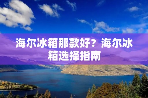 海尔冰箱那款好？海尔冰箱选择指南