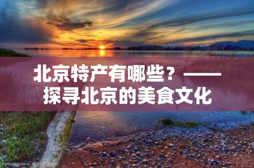 北京特产有哪些?——探寻北京的美食文化