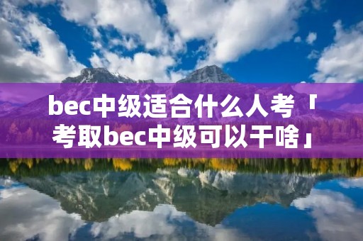 bec中级适合什么人考「考取bec中级可以干啥」