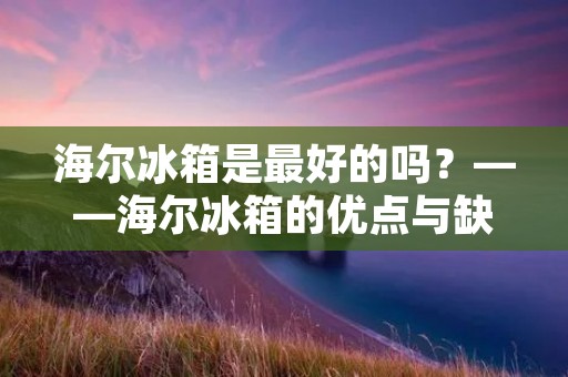 海尔冰箱是最好的吗?——海尔冰箱的优点与缺点 海尔冰箱是最好的吗?——海尔冰箱的优点与缺点