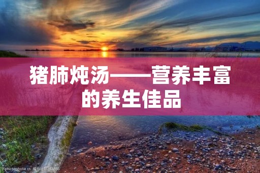 猪肺炖汤——营养丰富的养生佳品