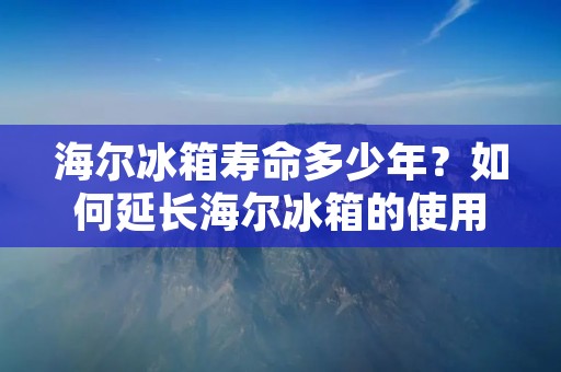 海尔冰箱寿命多少年?如何延长海尔冰箱的使用寿命? 海尔冰箱寿命多少年?如何延长海尔冰箱的使用寿命?