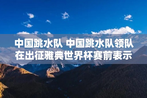 中国跳水队 中国跳水队领队在出征雅典世界杯赛前表示 中国跳水队 中国跳水队领队在出征雅典世界杯赛前表示