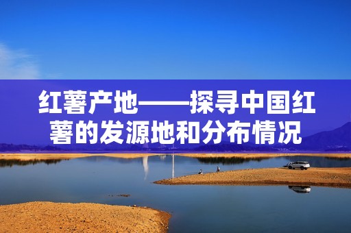 红薯产地——探寻中国红薯的发源地和分布情况