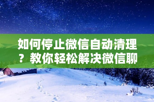 如何停止微信自动清理？教你轻松解决微信聊天记录被清理的烦恼