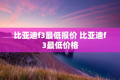 比亚迪f3最低报价 比亚迪f3最低价格