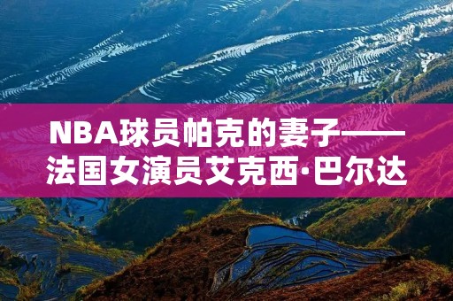 NBA球员帕克的妻子——法国女演员艾克西·巴尔达奇尼:与爱情相伴的荣耀与泪水 NBA球员帕克的妻子——法国女演员艾克西·巴尔达奇尼:与爱情相伴的荣耀与泪水