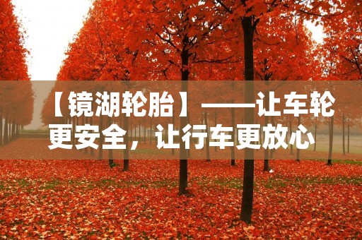 【镜湖轮胎】——让车轮更安全,让行车更放心 【镜湖轮胎】——让车轮更安全,让行车更放心