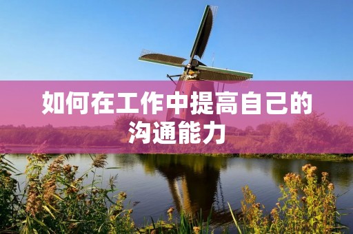 如何在工作中提高自己的沟通能力 如何在工作中提高自己的沟通能力