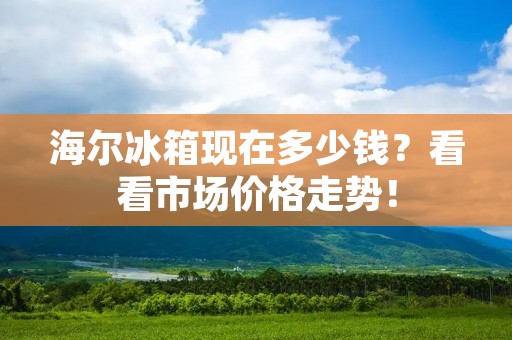 海尔冰箱现在多少钱?看看市场价格走势! 海尔冰箱现在多少钱?看看市场价格走势!