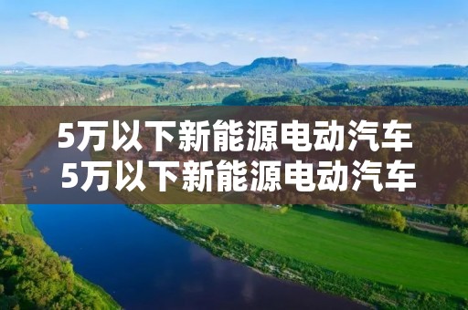 5万以下新能源电动汽车 5万以下新能源电动汽车 新能源 5万以下新能源电动汽车 5万以下新能源电动汽车 新能源