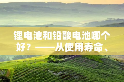 锂电池和铅酸电池哪个好?——从使用寿命、安全性、环保性等方面分析