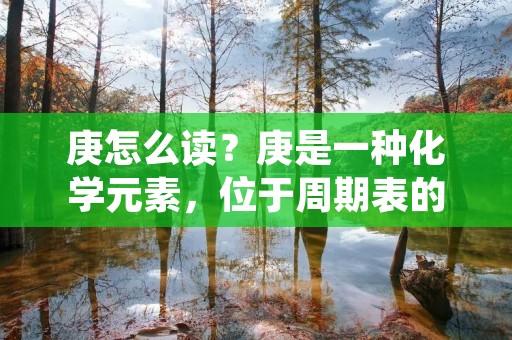 庚怎么读?庚是一种化学元素,位于周期表的第八族,原子序数为26,符号为“G”,属于过渡金属。在日常生活中,我们可能不会经常接触到庚元素,但在工业生产、医学、冶金等领域中都有广泛的应用。那么,庚怎么读呢? 庚怎么读?庚是一种化学元素,位于周期表的第八族,原子序数为26,符号为“G”,属于过渡金属。在日常生活中,我们可能不会经常接触到庚元素,但在工业生产、医学、冶金等领域中都有广泛的应用。那么,庚怎么读呢?