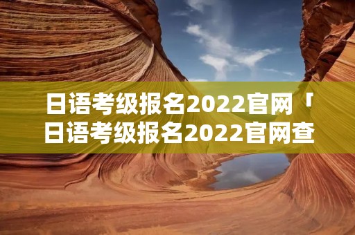日语考级报名2022官网「日语考级报名2022官网查询」