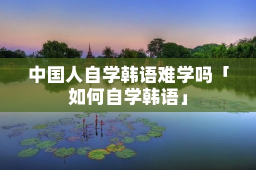 中国人自学韩语难学吗「如何自学韩语」 中国人自学韩语难学吗「如何自学韩语」