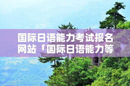 国际日语能力考试报名网站「国际日语能力等级考试报名时间」 国际日语能力考试报名网站「国际日语能力等级考试报名时间」