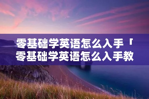零基础学英语怎么入手「零基础学英语怎么入手教程」
