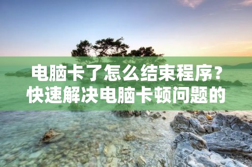 电脑卡了怎么结束程序？快速解决电脑卡顿问题的方法！
