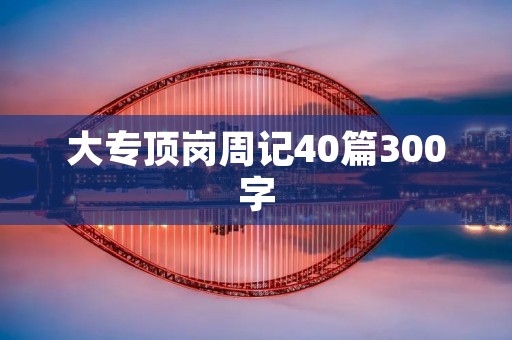 大专顶岗周记40篇300字:我的岗位实习生活 大专顶岗周记40篇300字:我的岗位实习生活