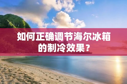 如何正确调节海尔冰箱的制冷效果？