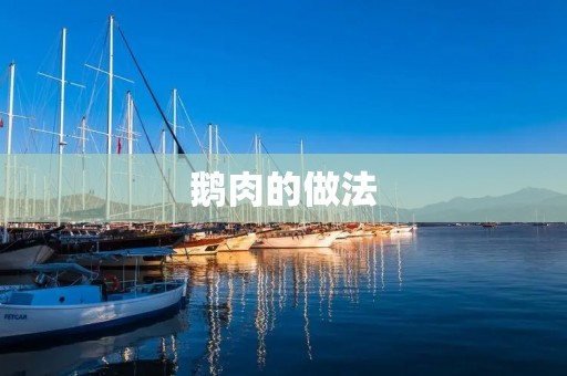 鹅肉的做法:让你的餐桌更丰富多彩 鹅肉的做法:让你的餐桌更丰富多彩